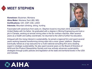 MEET STEPHEN
Hometown: Bozeman, Montana
Alma Mater: Montana Tech (BS, MS)
Certifications: CIH, CSP, CAE, LEED
Interests: M...